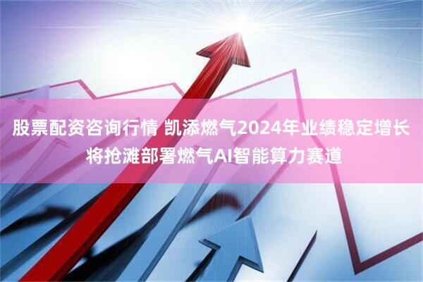 股票配资咨询行情 凯添燃气2024年业绩稳定增长 将抢滩部署燃气AI智能算力赛道