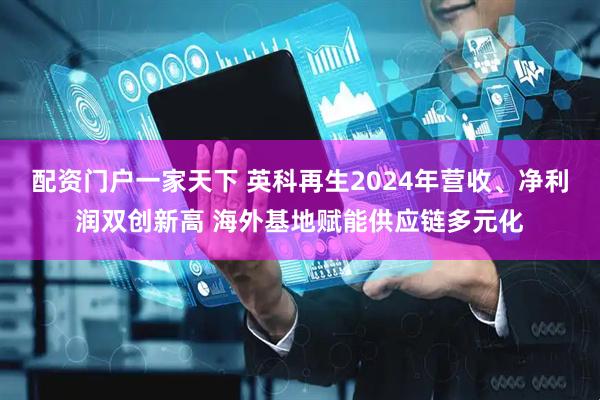 配资门户一家天下 英科再生2024年营收、净利润双创新高 海外基地赋能供应链多元化