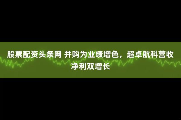 股票配资头条网 并购为业绩增色，超卓航科营收净利双增长