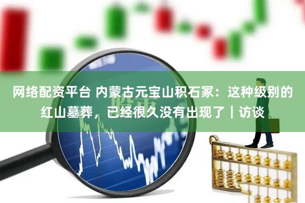 网络配资平台 内蒙古元宝山积石冢：这种级别的红山墓葬，已经很久没有出现了｜访谈
