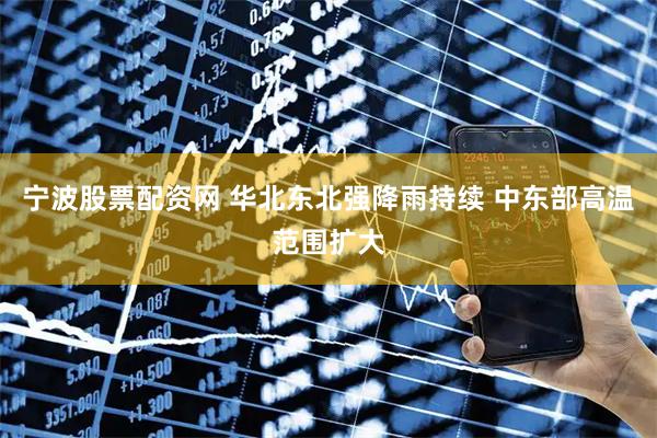 宁波股票配资网 华北东北强降雨持续 中东部高温范围扩大