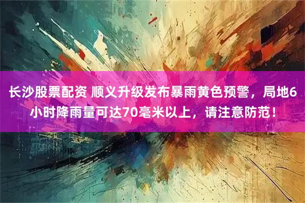 长沙股票配资 顺义升级发布暴雨黄色预警，局地6小时降雨量可达70毫米以上，请注意防范！