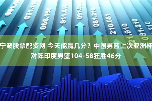 宁波股票配资网 今天能赢几分？中国男篮上次亚洲杯对阵印度男篮104-58狂胜46分