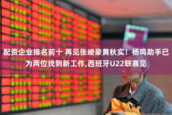 配资企业排名前十 再见张峻豪黄秋实！杨鸣助手已为两位找到新工作,西班牙U22联赛见