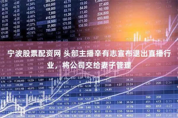 宁波股票配资网 头部主播辛有志宣布退出直播行业，将公司交给妻子管理