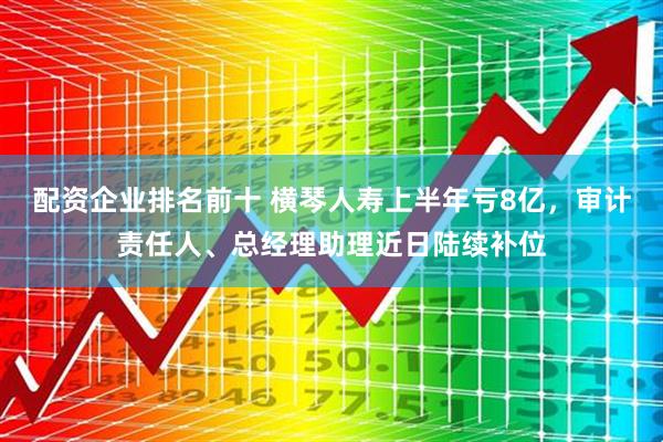 配资企业排名前十 横琴人寿上半年亏8亿，审计责任人、总经理助理近日陆续补位