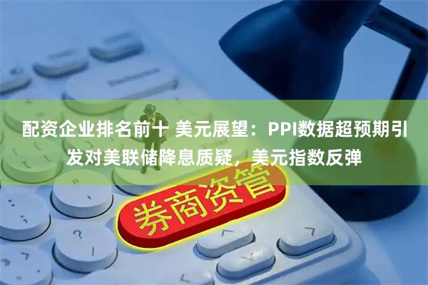 配资企业排名前十 美元展望：PPI数据超预期引发对美联储降息质疑，美元指数反弹