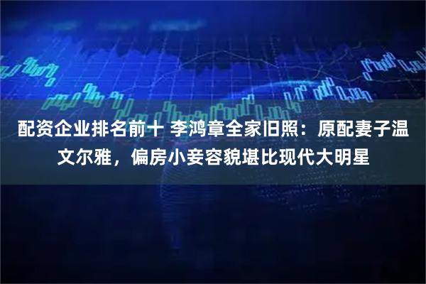 配资企业排名前十 李鸿章全家旧照：原配妻子温文尔雅，偏房小妾容貌堪比现代大明星
